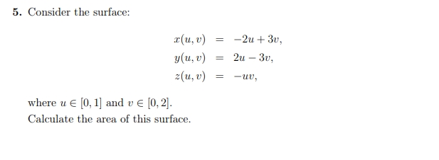 5. Consider the surface:
x(u, v)
y(u, v)
z(u, v)
where u € [0, 1] and v € [0, 2].
Calculate the area of this surface.
=
=
=
-2u+ 3v,
2u - 3v,
-uv,