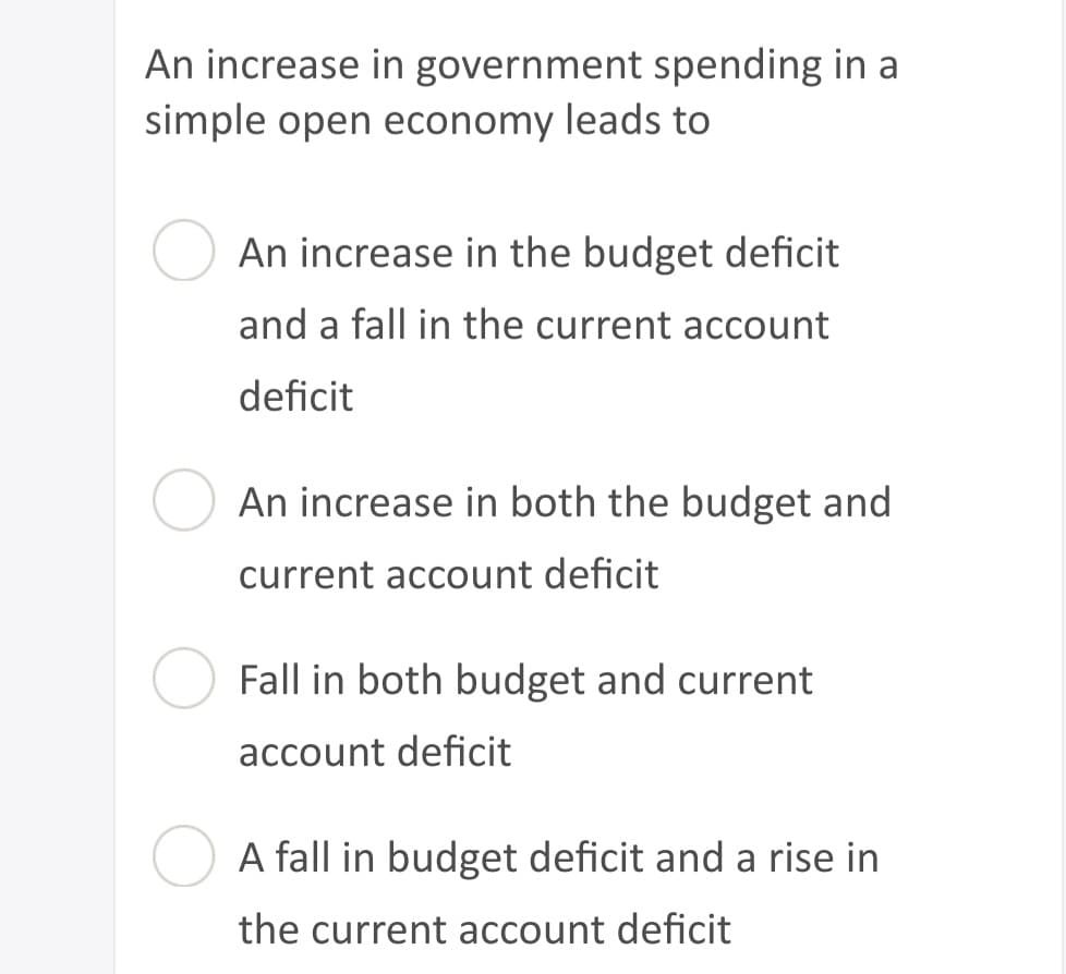 An increase in government spending in a
simple open economy leads to
An increase in the budget deficit
and a fall in the current account
deficit
An increase in both the budget and
current account deficit
Fall in both budget and current
account deficit
A fall in budget deficit and a rise in
the current account deficit