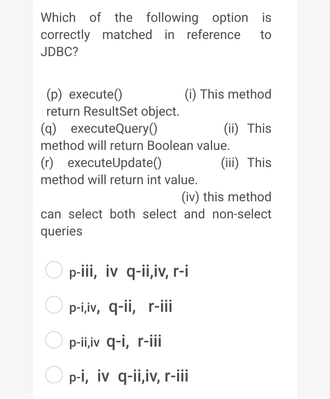 Which of the following option is
correctly matched in reference to
JDBC?
(p) execute()
return ResultSet object.
(q) executeQuery()
method will return Boolean value.
(i) This method
(ii) This
(r) executeUpdate()
method will return int value.
(iii) This
(iv) this method
can select both select and non-select
queries
p-iii, iv q-ii,iv, r-i
p-i,iv, q-ii, r-iii
p-ii,iv q-i, r-iii
p-i, iv q-ii,iv, r-iii