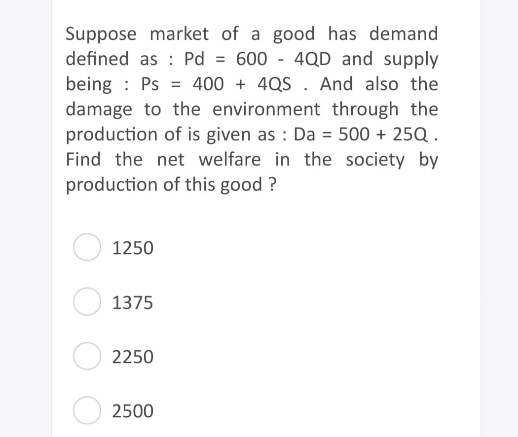 Suppose market of a good has demand
defined as Pd = 600 - 4QD and supply
being Ps= 400 + 4QS. And also the
damage to the environment through the
production of is given as : Da = 500 + 25Q.
Find the net welfare in the society by
production of this good?
1250
1375
2250
2500