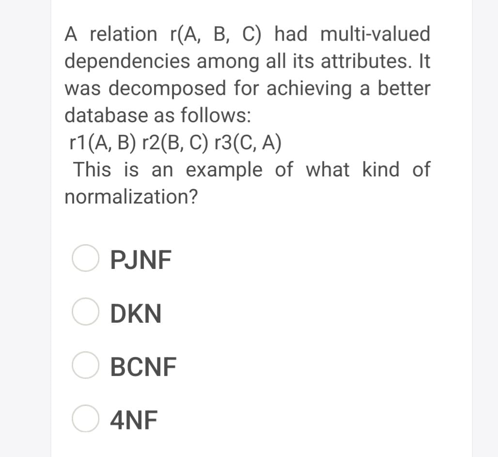 A relation r(A, B, C) had multi-valued
dependencies among all its attributes. It
was decomposed for achieving a better
database as follows:
r1(A, B) r2(B, C) r3(C, A)
This is an example of what kind of
normalization?
PJNF
DKN
BCNF
4NF