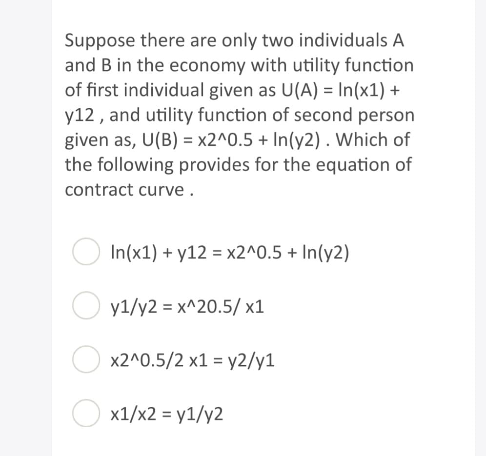 Suppose there are only two individuals A
and B in the economy with utility function
of first individual given as U(A) = In(x1) +
y12, and utility function of second person
given as, U(B) = x2^0.5 + In(y2). Which of
the following provides for the equation of
contract curve.
In(x1) + y12 = x2^0.5 + In(y2)
yl/y2 = x^20.5/x1
x2^0.5/2 x1 = y2/y1
x1/x2 = y1/y2