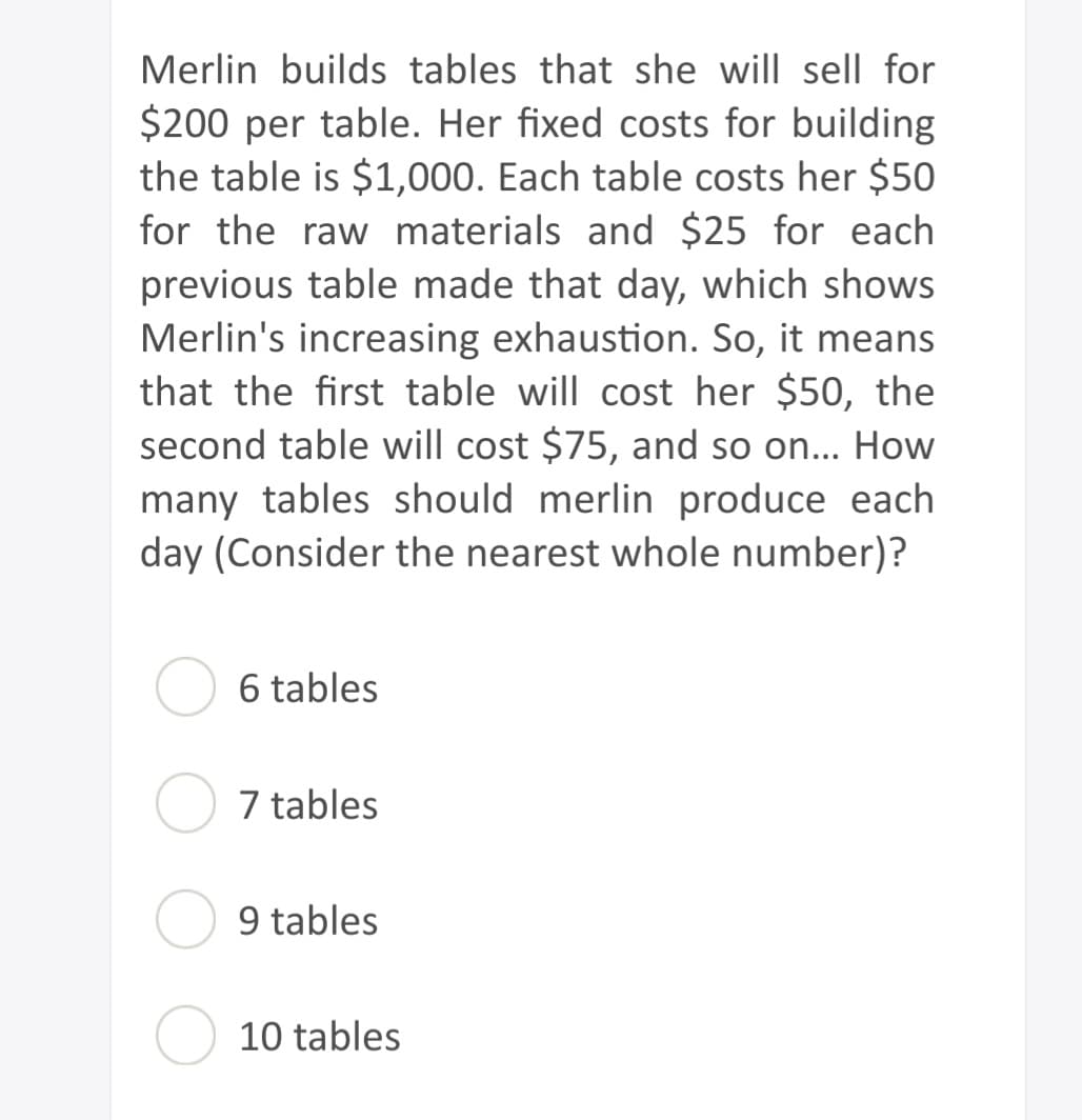 Merlin builds tables that she will sell for
$200 per table. Her fixed costs for building
the table is $1,000. Each table costs her $50
for the raw materials and $25 for each
previous table made that day, which shows
Merlin's increasing exhaustion. So, it means
that the first table will cost her $50, the
second table will cost $75, and so on... How
many tables should merlin produce each
day (Consider the nearest whole number)?
6 tables
7 tables
tables
10 tables