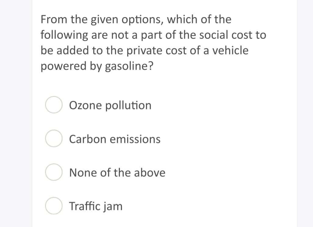 From the given options, which of the
following are not a part of the social cost to
be added to the private cost of a vehicle
powered by gasoline?
Ozone pollution
Carbon emissions
None of the above
Traffic jam