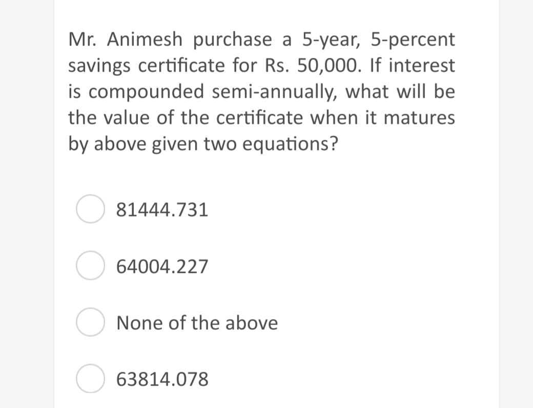 Mr. Animesh purchase a 5-year, 5-percent
savings certificate for Rs. 50,000. If interest
is compounded semi-annually, what will be
the value of the certificate when it matures
by above given two equations?
81444.731
64004.227
None of the above
63814.078