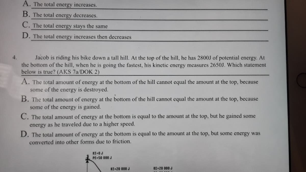 Jacob is riding his bike down a tall hill. At the top of the hill, he has 2800J of potential energy. At
the bottom of the hill, when he is going the fastest, his kinetic energy measures 2650J. Which statement
below is true? (AKS 7a/DOK 2)
4.
A. The total amount of energy at the bottom of the hill cannot equal the amount at the top, because
some of the energy is destroyed.
B. The total amount of energy at the bottom of the hill cannot equal the amount at the top, because
some of the energy is gained.
C. The total amount of energy at the bottom is equal to the amount at the top, but he gained some
energy as he traveled due to a higher speed.
D. The total amount of energy at the bottom is equal to the amount at the top, but some energy was
converted into other forms due to friction.
