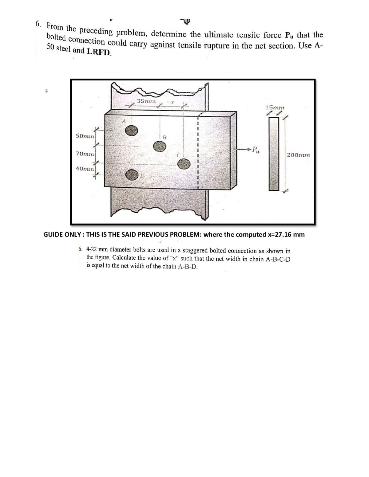 n the preceding problem, determine the ultimate tensile force Pu that the
colted connection could carry against tensile rupture in the net section. Use A-
50 steel and LRFD.
F
35mun
15mm
50mm
B
Pu
200mm
70rnm
40mir.
GUIDE ONLY : THIS IS THE SAID PREVIOUS PROBLEM: where the computed x=27.16 mm
5. 4-22 mm diameter bolts are used in a staggered bolted connection as shown in
the figure. Calculate the value of "x" such that the net width in chain A-B-C-D
is equal to the net width of the chain A-B-D.
