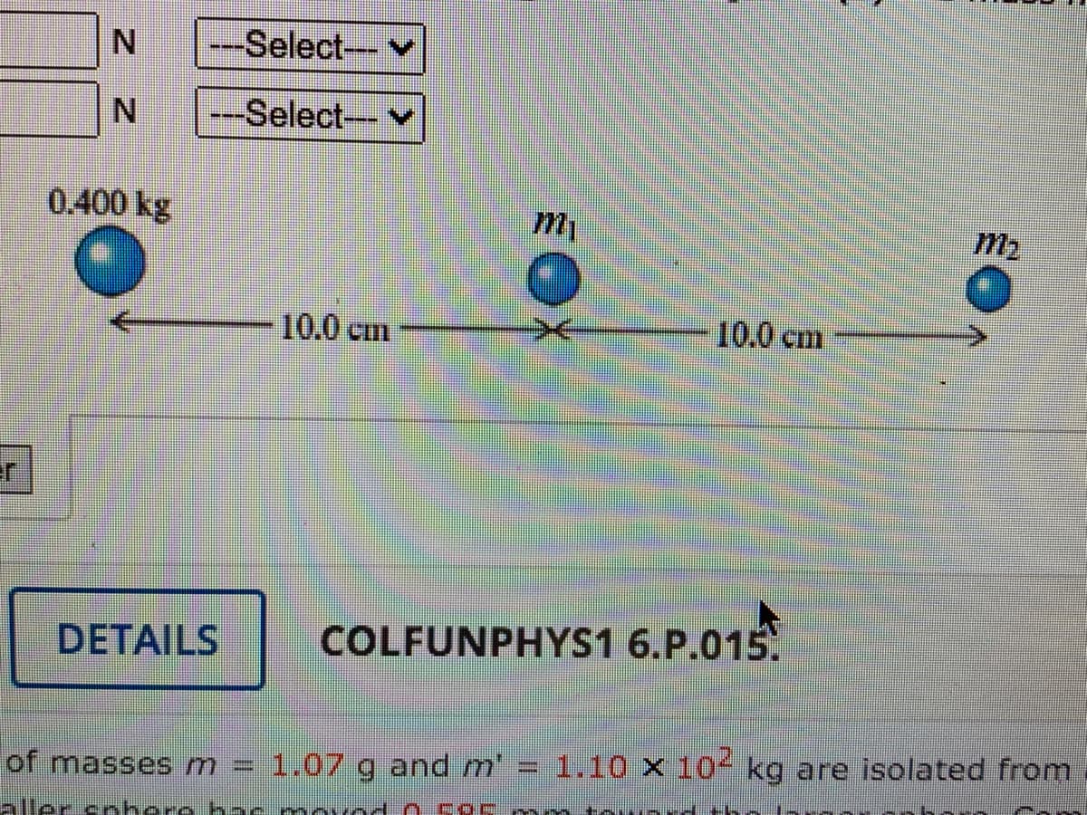 er
N
N
0.400 kg
-Select---
---Select---
DETAILS
10.0 cm
of masses m = 1.07 g and m'
aller sphere he
m₁
COLFUNPHYS1 6.P.015.
SURA
10.0 cm
********
M₂
1.10 x 10² kg are isolated from