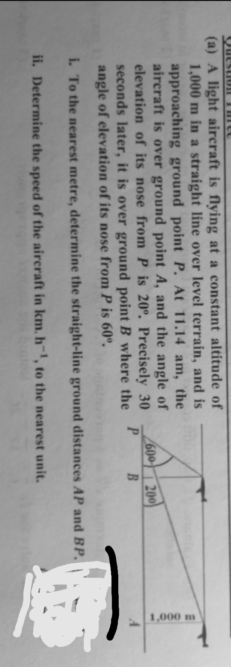 1,000 m
Questiol THn
(a) A light aircraft is flying at a constant altitude of
1,000 m in a straight line over level terrain, and is
approaching ground point P. At 11.14 am, the
aircraft is over ground point A, and the angle of
elevation of its nose from P is 20°. Precisely 30
seconds later, it is over ground point B where the
angle of elevation of its nose from P is 60°.
600
200
P B
i. To the nearest metre, determine the straight-line ground distances AP and BP.
ii. Determine the speed of the aircraft in km. h, to the nearest unit.
