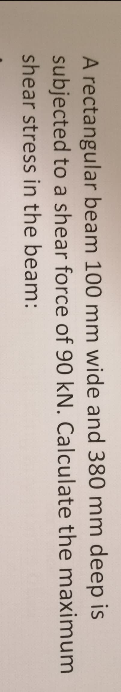 A rectangular beam 100 mm wide and 380 mm deep is
subjected to a shear force of 90 kN. Calculate the maximum
shear stress in the beam: