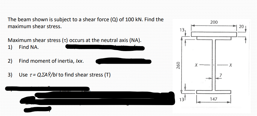 The beam shown is subject to a shear force (Q) of 100 kN. Find the
maximum shear stress.
Maximum shear stress (t) occurs at the neutral axis (NA).
1)
Find NA.
2)
Find moment of inertia, Ixx.
3) Use T = QAY/b/ to find shear stress (T)
13
260
13
200
147
X
20