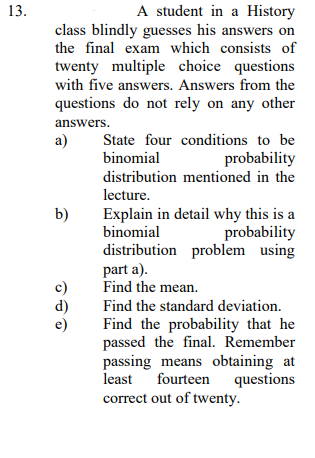 A student in a History
class blindly guesses his answers on
the final exam which consists of
13.
twenty multiple choice questions
with five answers. Answers from the
questions do not rely on any other
answers.
a)
State four conditions to be
binomial
probability
distribution mentioned in the
lecture.
Explain in detail why this is a
binomial
distribution problem using
part a).
Find the mean.
b)
probability
c)
d)
e)
Find the standard deviation.
Find the probability that he
passed the final. Remember
passing means obtaining at
least fourteen
correct out of twenty.
questions
