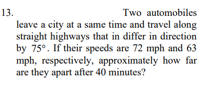 13.
Two automobiles
leave a city at a same time and travel along
straight highways that in differ in direction
by 75°. If their speeds are 72 mph and 63
mph, respectively, approximately how far
are they apart after 40 minutes?
