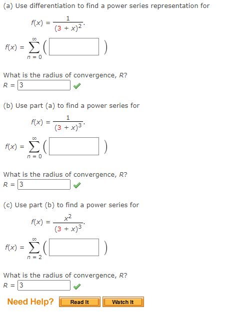 (a) Use differentiation to find a power series representation for
f(x):
=
f(x) = Σ(
n = 0
What is the radius of convergence, R?
R = 3
f(x)
(b) Use part (a) to find a power series for
1
-x)³.
=
00
f(x) = Σ(
n = 0
1
(3 + x)²
What is the radius of convergence, R?
R = 3
f(x) =
(3+
(c) Use part (b) to find a power series for
+²
(3 + x)³
00
f(x) = Σ(
n = 2
What is the radius of convergence, R?
R = 3
Need Help?
Read It
Watch It