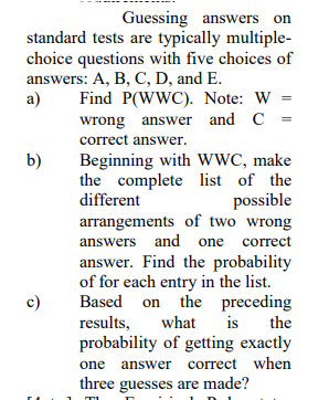Guessing answers on
standard tests are typically multiple-
choice questions with five choices of
answers: A, B, C, D, and E.
a)
Find P(WWC). Note: W
wrong answer and C =
correct answer.
Beginning with wWC, make
the complete list of the
different
b)
possible
arrangements of two wrong
answers and one correct
answer. Find the probability
of for each entry in the list.
Based on the preceding
results,
probability of getting exactly
what
is
the
one answer correct when
three guesses are made?
