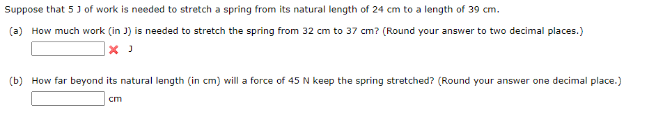 Suppose that 5 J of work is needed to stretch a spring from its natural length of 24 cm to a length of 39 cm.
(a) How much work (in J) is needed to stretch the spring from 32 cm to 37 cm? (Round your answer to two decimal places.)
X J
(b) How far beyond its natural length (in cm) will a force of 45 N keep the spring stretched? (Round your answer one decimal place.)
cm