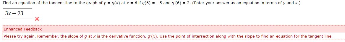 Find an equation of the tangent line to the graph of y = g(x) at x = 6 if g(6) = -5 and g'(6) = 3. (Enter your answer as an equation in terms of y and x.)
Зх — 23
Enhanced Feedback
Please try again. Remember, the slope of g at x is the derivative function, g'(x). Use the point of intersection along with the slope to find an equation for the tangent line.
------------
