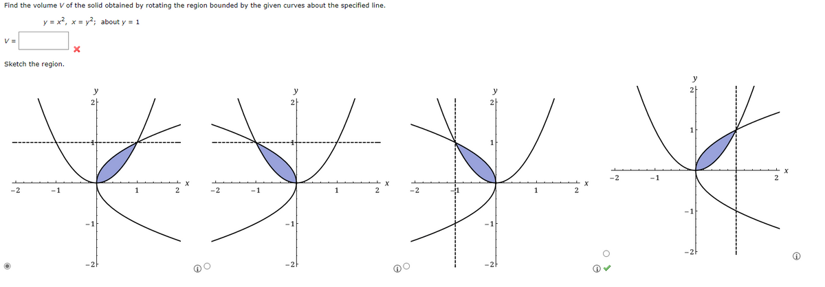 Find the volume V of the solid obtained by rotating the region bounded by the given curves about the specified line.
y = x², x = y²; about y = 1
V =
X
Sketch the region.
-2
-1
1
2
-2
O
-1
y
2
1
X
-2
O
O
1
2
-2
Ⓡ✓
-1
2
i