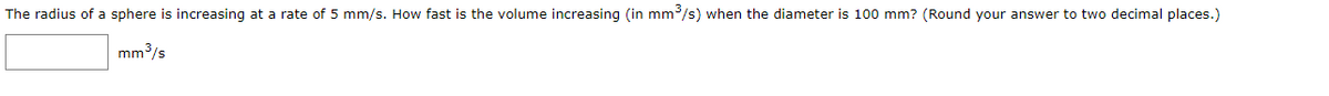 The radius of a sphere is increasing at a rate of 5 mm/s. How fast is the volume increasing (in mm/s) when the diameter is 100 mm? (Round your answer to two decimal places.)
mm3/s
