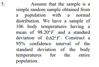 5.
Assume that the sample is a
simple random sample obtained from
normal
a population with
a
distribution. We have a sample of
106 body temperatures having a
mean of 98.20°F_and a standard
deviation of 0.62°F. Construct a
95% confidence interval of the
standard deviation of the body
temperatures
population.
for
the
entire
