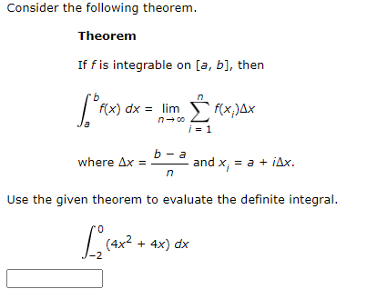 Consider the following theorem.
Theorem
If fis integrable on [a, b], then
9.
f(x) dx = lim
f(x,)Ax
i = 1
b — а
where Ax =
and x, = a + iAx.
Use the given theorem to evaluate the definite integral.
L(4x2 + 4x) dx
-2
