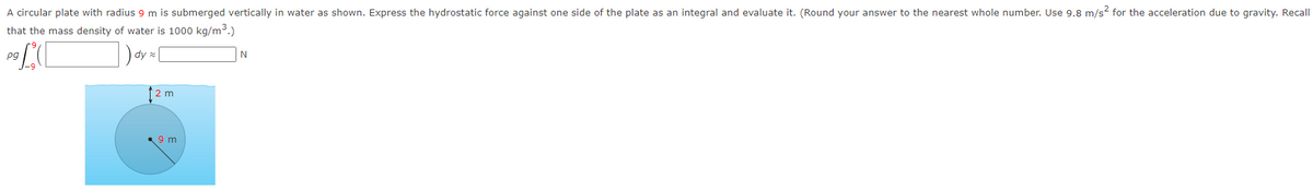 A circular plate with radius 9 m is submerged vertically in water as shown. Express the hydrostatic force against one side of the plate as an integral and evaluate it. (Round your answer to the nearest whole number. Use 9.8 m/s² for the acceleration due to gravity. Recall
that the mass density of water is 1000 kg/m³.)
1) dy
pg[
pg
m
9 m
N