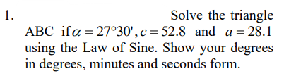 Solve the triangle
ABC ifa = 27°30', c = 52.8 and a = 28.1
using the Law of Sine. Show your degrees
in degrees, minutes and seconds form.
1.
