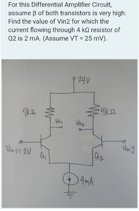 For this Differential Amplifier Circuit,
assume 3 of both transistors is very high.
Find the value of Vin2 for which the
current flowing through 4 k resistor of
Q2 is 2 mA. (Assume VT = 25 mV).
чка
Vin 1 = 2V
MW
Vo,
P 24V
Voz
€4k52
кл
Q₂
4mA
O
Vin 2