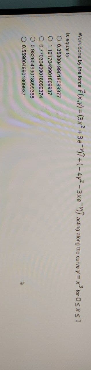 Work done by the force F(x,y) = (3x² + 3e +(-4y²-3xe acting along the curve y = x³
= x³ for 0≤x≤1
is equal to:
O 0.35880499018099377
O1.1917049901809937
O 0.77030499018099374
O 0.98260499018099368
0.5590049901809937
D