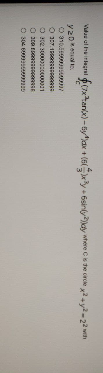 Value of the integral (7x³tan(x) -6y4)dx + (6( )x³y.
y20 is equal to:
O 310.59999999999997
O 307.19999999999999
302.30000000000001
O 309.89999999999998
304.69999999999999
+6sin(y2))dy where C is the circle x2 + y2 = 22 with