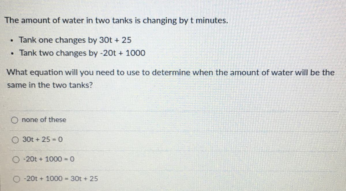 The amount of water in two tanks is changing by t minutes.
Tank one changes by 30t + 25
Tank two changes by -20t + 1000
What equation will you need to use to determine when the amount of water will be the
same in the two tanks?
none of these
O 30t + 25 = 0
O -20t + 1000 = 0
-20t + 1000 30t + 25
