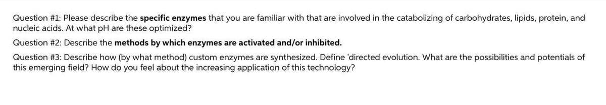 Question #1: Please describe the specific enzymes that you are familiar with that are involved in the catabolizing of carbohydrates, lipids, protein, and
nucleic acids. At what pH are these optimized?
Question #2: Describe the methods by which enzymes are activated and/or inhibited.
Question #3: Describe how (by what method) custom enzymes are synthesized. Define 'directed evolution. What are the possibilities and potentials of
this emerging field? How do you feel about the increasing application of this technology?
