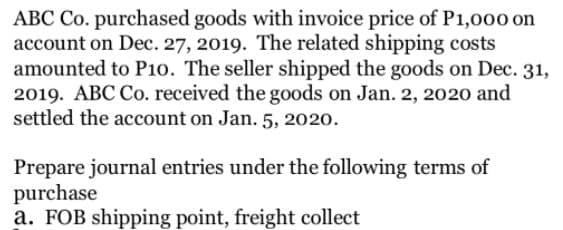 ABC Co. purchased goods with invoice price of P1,000 on
account on Dec. 27, 2019. The related shipping costs
amounted to P10. The seller shipped the goods on Dec. 31,
2019. ABC Co. received the goods on Jan. 2, 2020 and
settled the account on Jan. 5, 2020.
Prepare journal entries under the following terms of
purchase
a. FOB shipping point, freight collect