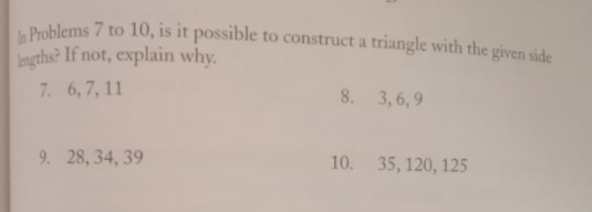 Problems 7 to 10, is it possible to construct a triangle with the given side
Ingths? If not, explain why.
7. 6,7, 11
8. 3, 6, 9
9. 28, 34, 39
10.
35, 120, 125
