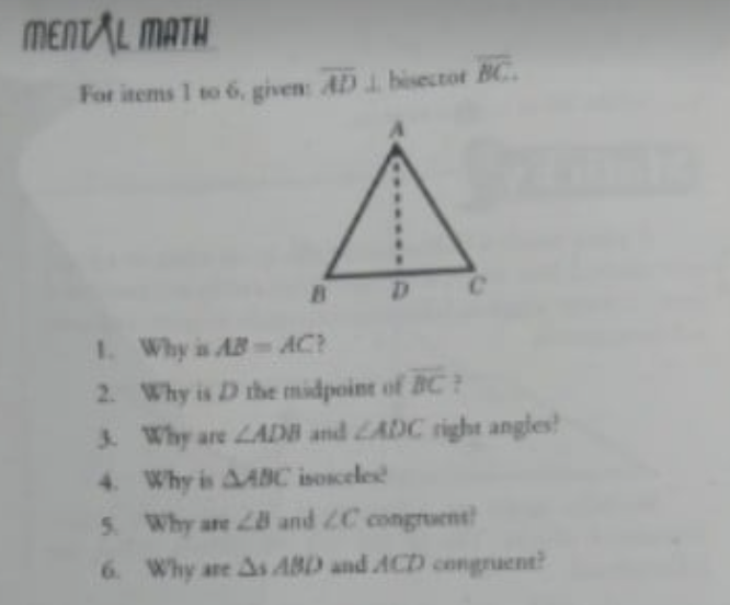 MENTAL MATH
For items 1 to 6, given: AD 1 bisectot BC.
Ce
I. Why is ABAC?
2. Why is D the midpoint of BC
3. Why are LADB and LADC right angles!
4 Why is AABC isosceles
5. Why are 28 and 2C congruent
6 Why are As ABD and ACD congruent?
