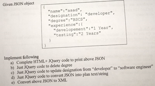 Given JSON object
"name": "asad",
"designation": "developer",
"degree": "BSCS",
"experience":{
"developement":"1 Year",
"testing": "2 Years"
}
Implement following
a) Complete HTML+ JQuery code to print above JSON
b) Just JQuery code to delete degree
c) Just JQuery code to update designation from "developer" to "software engineer"
d) Just JQuery code to convert JSON into plan text/string
Convert above JSON to XML