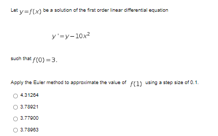 Let v=f(x) be a solution of the first order linear differential equation
y'=y-10x?
such that f(0) =3.
Apply the Euler method to approximate the value of f(1) using a step size of 0.1.
O 4.31264
3.78921
O 3.77900
O 3.78063
