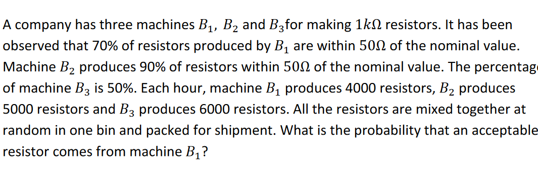 A company has three machines B1, B2 and B3for making 1kN resistors. It has been
observed that 70% of resistors produced by B1 are within 500 of the nominal value.
Machine B2 produces 90% of resistors within 500 of the nominal value. The percentage
of machine Bz is 50%. Each hour, machine B1 produces 4000 resistors, B2 produces
5000 resistors and B3 produces 6000 resistors. All the resistors are mixed together at
random in one bin and packed for shipment. What is the probability that an acceptable
resistor comes from machine B, ?
