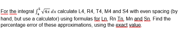 For the integral V4x dx calculate L4, R4, T4, M4 and S4 with even spacing (by
hand, but use a calculator) using formulas for Ln. Rn J.n, Mn and So. Find the
percentage error of these approximations, using the exact value.
