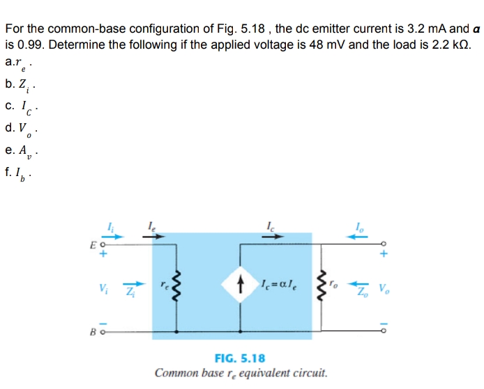 For the common-base configuration of Fig. 5.18 , the dc emitter current is 3.2 mA and a
is 0.99. Determine the following if the applied voltage is 48 mV and the load is 2.2 kQ.
a.r.:
b. Z ·
c. 1.:
d. V.
е. А, .
f. I
E o
Vo
V; 7
FIG. 5.18
Common base r. equivalent circuit.
