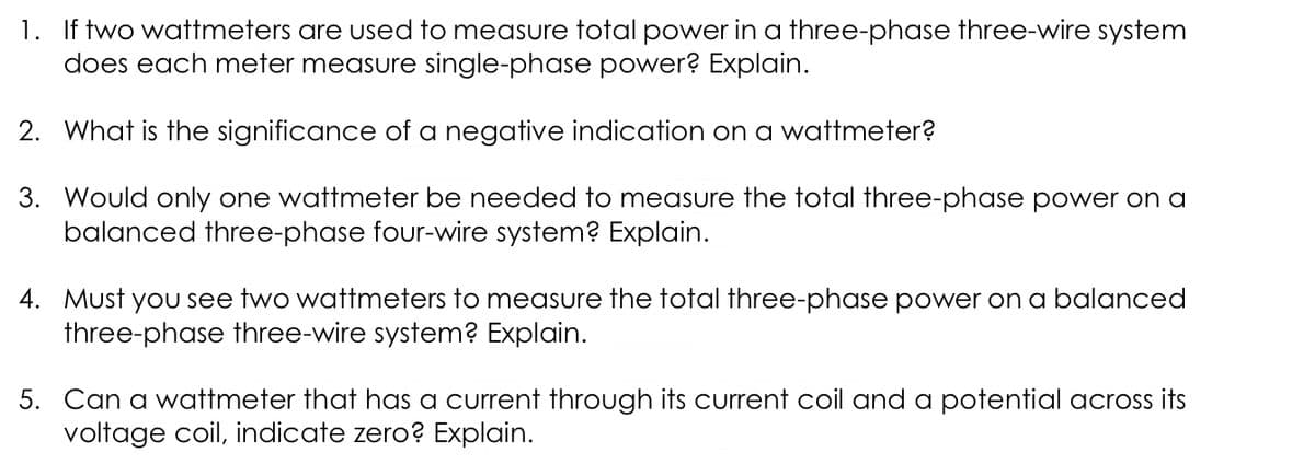 1. If two wattmeters are used to measure total power in a three-phase three-wire system
does each meter measure single-phase power? Explain.
2. What is the significance of a negative indication on a wattmeter?
3. Would only one wattmeter be needed to measure the total three-phase power on a
balanced three-phase four-wire system? Explain.
4. Must you see two wattmeters to measure the total three-phase power on a balanced
three-phase three-wire system? Explain.
5. Can a wattmeter that has a current through its current coil and a potential across its
voltage coil, indicate zero? Explain.
