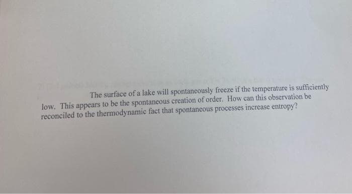 The surface of a lake will spontaneously freeze if the temperature is sufficiently
low. This appears to be the spontaneous creation of order. How can this observation be
reconciled to the thermodynamic fact that spontaneous processes increase entropy?