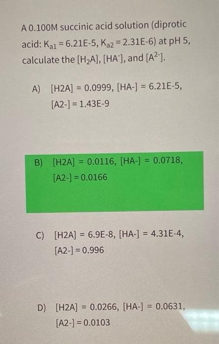 A 0.100M succinic acid solution (diprotic
acid: Kal = 6.21E-5, Ka2 = 2.31E-6) at pH 5,
calculate the [H₂A], [HA], and [A²-].
A) [H2A] = 0.0999, [HA-] = 6.21E-5,
[A2-] = 1.43E-9
B) [H2A] = 0.0116, [HA-] = 0.0718,
[A2-] = 0.0166
C) [H2A] = 6.9E-8, [HA-] = 4.31E-4,
[A2-] = 0.996
D) [H2A] = 0.0266, [HA-] = 0.0631,
[A2-] = 0.0103
