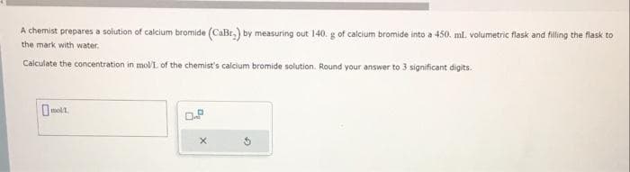 A chemist prepares a solution of calcium bromide (CaBr.) by measuring out 140. g of calcium bromide into a 450. ml. volumetric flask and filling the flask to
the mark with water.
Calculate the concentration in mol/L of the chemist's calcium bromide solution. Round your answer to 3 significant digits.
molt
0.8
X