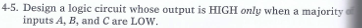 4-5. Design a logic circuit whose output is HIGH only when a majority
inputs A, B, and C are LOW.
