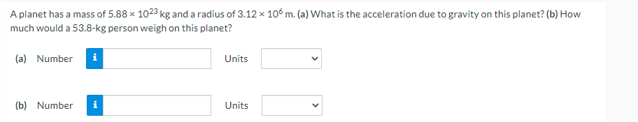 A planet has a mass of 5.88 x 1023 kg and a radius of 3.12 x 106 m. (a) What is the acceleration due to gravity on this planet? (b) How
much would a 53.8-kg person weigh on this planet?
(a) Number i
Units
(b) Number
Units
Mk