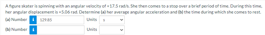 A figure skater is spinning with an angular velocity of +17.5 rad/s. She then comes to a stop over a brief period of time. During this time,
her angular displacement is +5.06 rad. Determine (a) her average angular acceleration and (b) the time during which she comes to rest.
(a) Number i 129.85
Units s
(b) Number i
Units