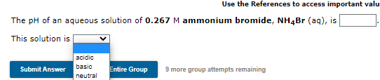 Use the References to access important valu
The pH of an aqueous solution of 0.267 M ammonium bromide, NH4BR (aq), is
This solution is
acidic
basic
Submit Answer
Entire Group
9 more group attempts remaining
neutral
