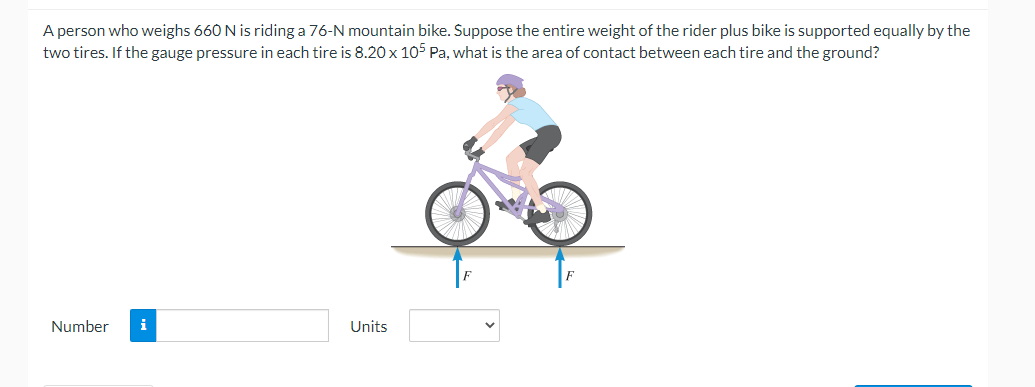 A person who weighs 660 N is riding a 76-N mountain bike. Suppose the entire weight of the rider plus bike is supported equally by the
two tires. If the gauge pressure in each tire is 8.20 x 105 Pa, what is the area of contact between each tire and the ground?
Number
i
Units