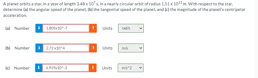 A planet orbits a star, in a year of length 3.48 x 107 s, in a nearly circular orbit of radius 1.51 x 10¹¹ m. With respect to the star,
determine (a) the angular speed of the planet, (b) the tangential speed of the planet, and (c) the magnitude of the planet's centripetal
acceleration.
(a) Number i 1.805x10^-7
Units
rad/s
(b) Number i 2.72x10^4
Units
m/s
(c) Number i 4.919x10^-3
Units
m/s^2